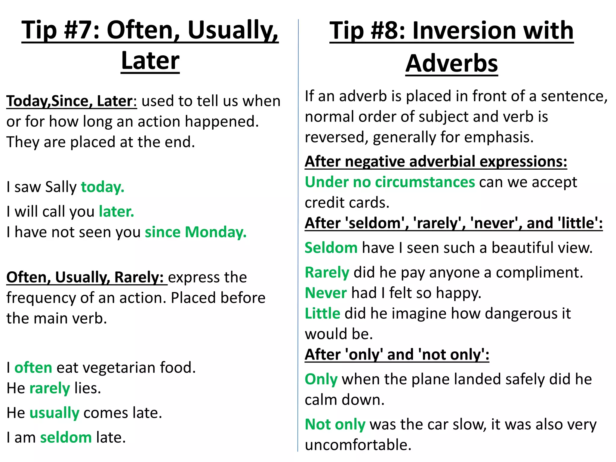 Today,Since, Later: used to tell us when
or for how long an action happened.
They are placed at the end.
I saw Sally today.
I will call you later.
I have not seen you since Monday.
Often, Usually, Rarely: express the
frequency of an action. Placed before
the main verb.
I often eat vegetarian food.
He rarely lies.
He usually comes late.
I am seldom late.
Tip #7: Often, Usually,
Later
Tip #8: Inversion with
Adverbs
If an adverb is placed in front of a sentence,
normal order of subject and verb is
reversed, generally for emphasis.
After negative adverbial expressions:
Under no circumstances can we accept
credit cards.
After 'seldom', 'rarely', 'never', and 'little':
Seldom have I seen such a beautiful view.
Rarely did he pay anyone a compliment.
Never had I felt so happy.
Little did he imagine how dangerous it
would be.
After 'only' and 'not only':
Only when the plane landed safely did he
calm down.
Not only was the car slow, it was also very
uncomfortable.
 