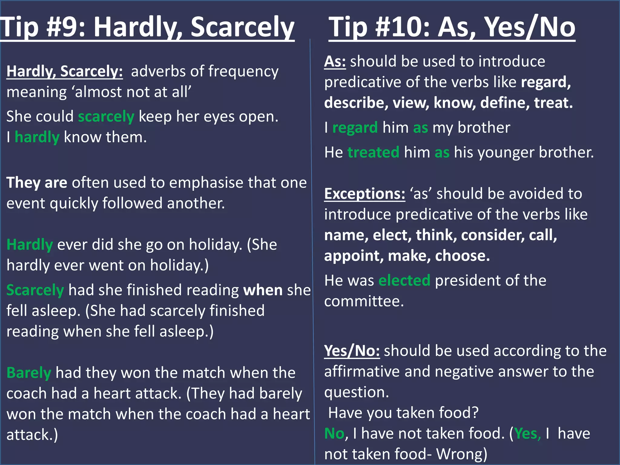 Hardly, Scarcely: adverbs of frequency
meaning ‘almost not at all’
She could scarcely keep her eyes open.
I hardly know them.
They are often used to emphasise that one
event quickly followed another.
Hardly ever did she go on holiday. (She
hardly ever went on holiday.)
Scarcely had she finished reading when she
fell asleep. (She had scarcely finished
reading when she fell asleep.)
Barely had they won the match when the
coach had a heart attack. (They had barely
won the match when the coach had a heart
attack.)
Tip #9: Hardly, Scarcely
As: should be used to introduce
predicative of the verbs like regard,
describe, view, know, define, treat.
I regard him as my brother
He treated him as his younger brother.
Exceptions: ‘as’ should be avoided to
introduce predicative of the verbs like
name, elect, think, consider, call,
appoint, make, choose.
He was elected president of the
committee.
Yes/No: should be used according to the
affirmative and negative answer to the
question.
Have you taken food?
No, I have not taken food. (Yes, I have
not taken food- Wrong)
Tip #10: As, Yes/No
 