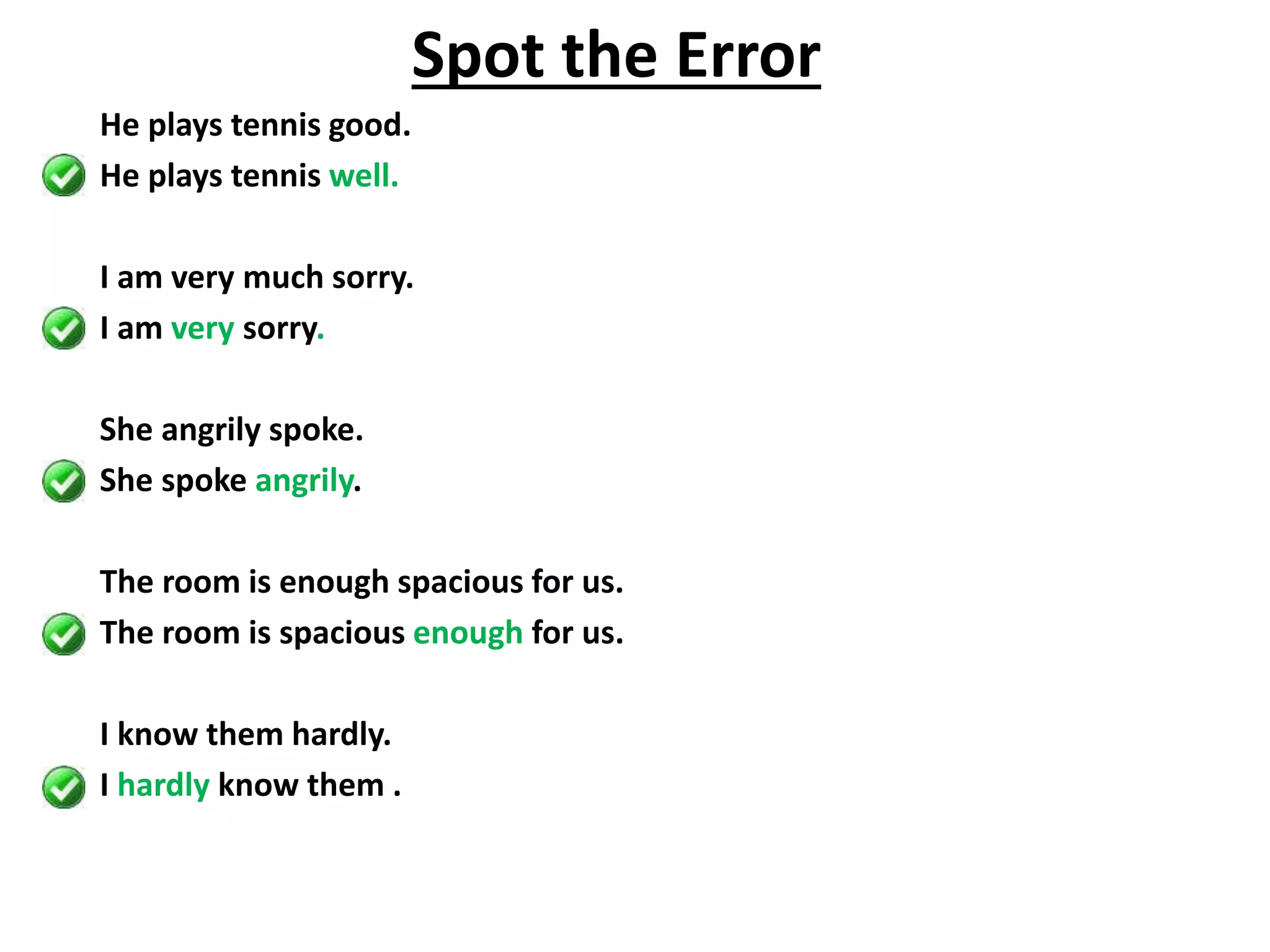 He plays tennis good.
He plays tennis well.
I am very much sorry.
I am very sorry.
She angrily spoke.
She spoke angrily.
The room is enough spacious for us.
The room is spacious enough for us.
I know them hardly.
I hardly know them .
Spot the Error
 