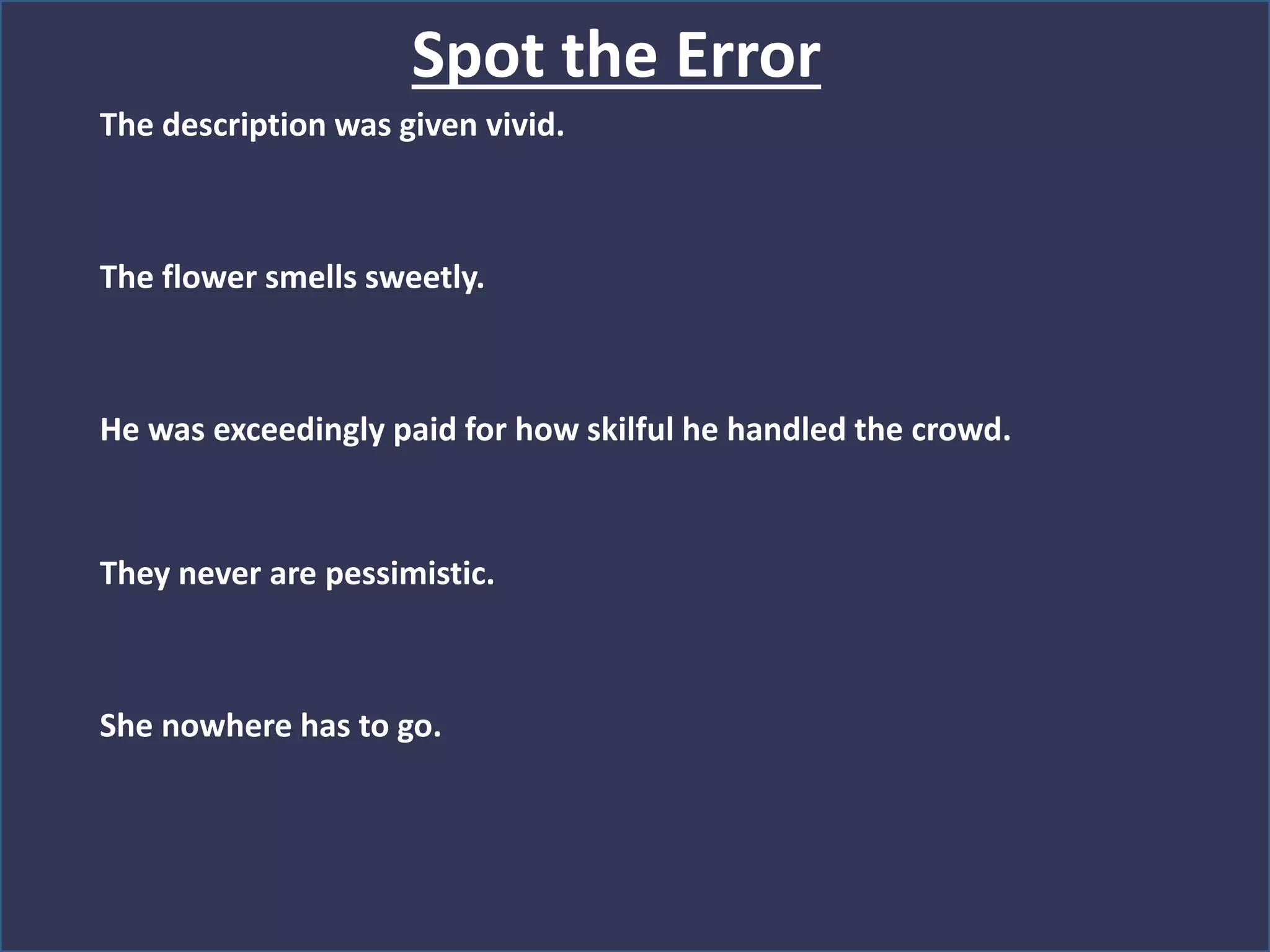The description was given vivid.
The flower smells sweetly.
He was exceedingly paid for how skilful he handled the crowd.
They never are pessimistic.
She nowhere has to go.
Spot the Error
 