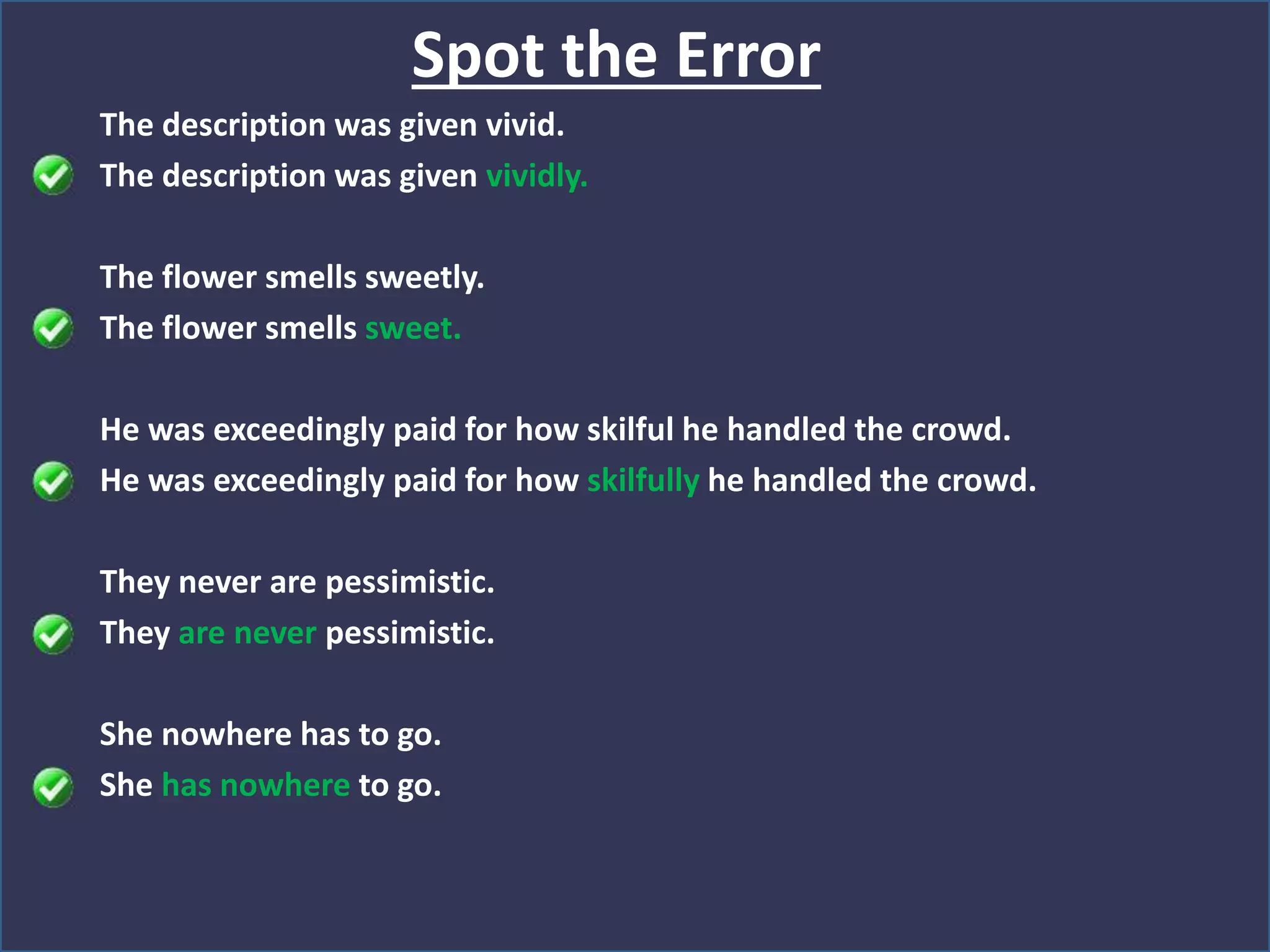 The description was given vivid.
The description was given vividly.
The flower smells sweetly.
The flower smells sweet.
He was exceedingly paid for how skilful he handled the crowd.
He was exceedingly paid for how skilfully he handled the crowd.
They never are pessimistic.
They are never pessimistic.
She nowhere has to go.
She has nowhere to go.
Spot the Error
 