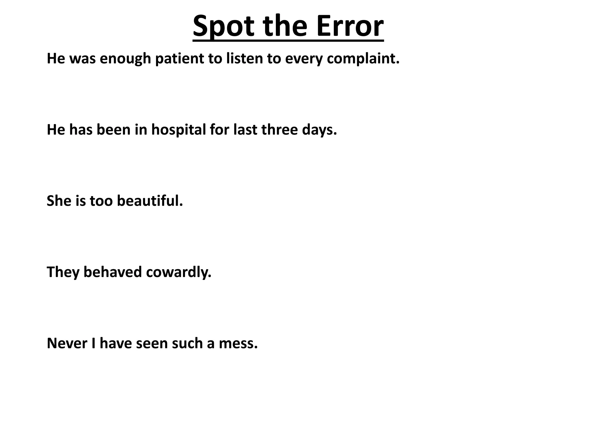 He was enough patient to listen to every complaint.
He has been in hospital for last three days.
She is too beautiful.
They behaved cowardly.
Never I have seen such a mess.
Spot the Error
 
