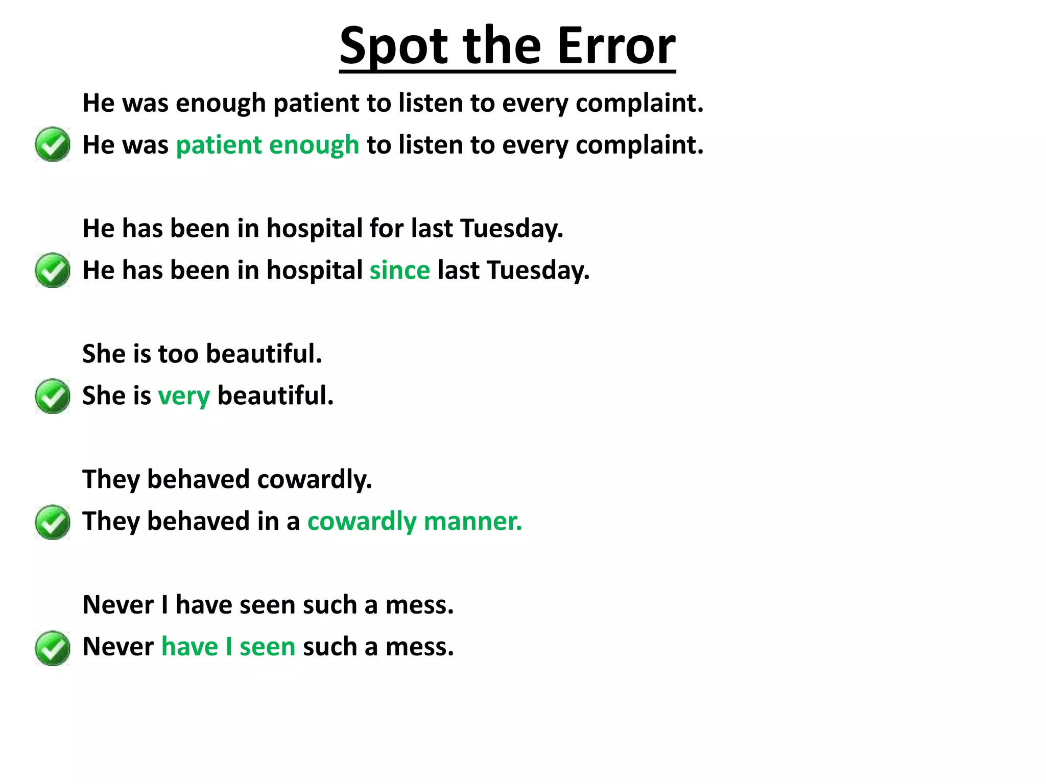 He was enough patient to listen to every complaint.
He was patient enough to listen to every complaint.
He has been in hospital for last Tuesday.
He has been in hospital since last Tuesday.
She is too beautiful.
She is very beautiful.
They behaved cowardly.
They behaved in a cowardly manner.
Never I have seen such a mess.
Never have I seen such a mess.
Spot the Error
 