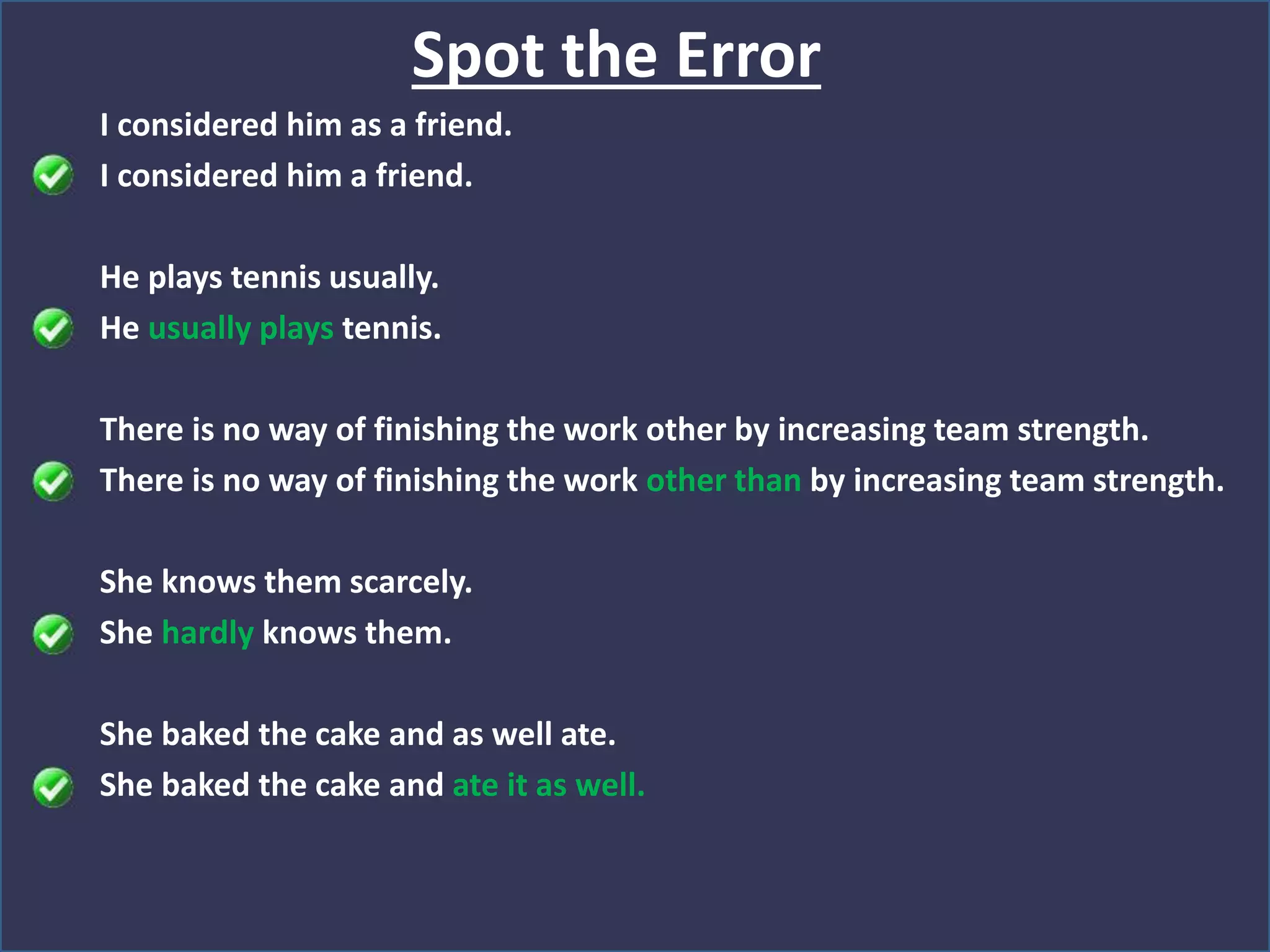 I considered him as a friend.
I considered him a friend.
He plays tennis usually.
He usually plays tennis.
There is no way of finishing the work other by increasing team strength.
There is no way of finishing the work other than by increasing team strength.
She knows them scarcely.
She hardly knows them.
She baked the cake and as well ate.
She baked the cake and ate it as well.
Spot the Error
 
