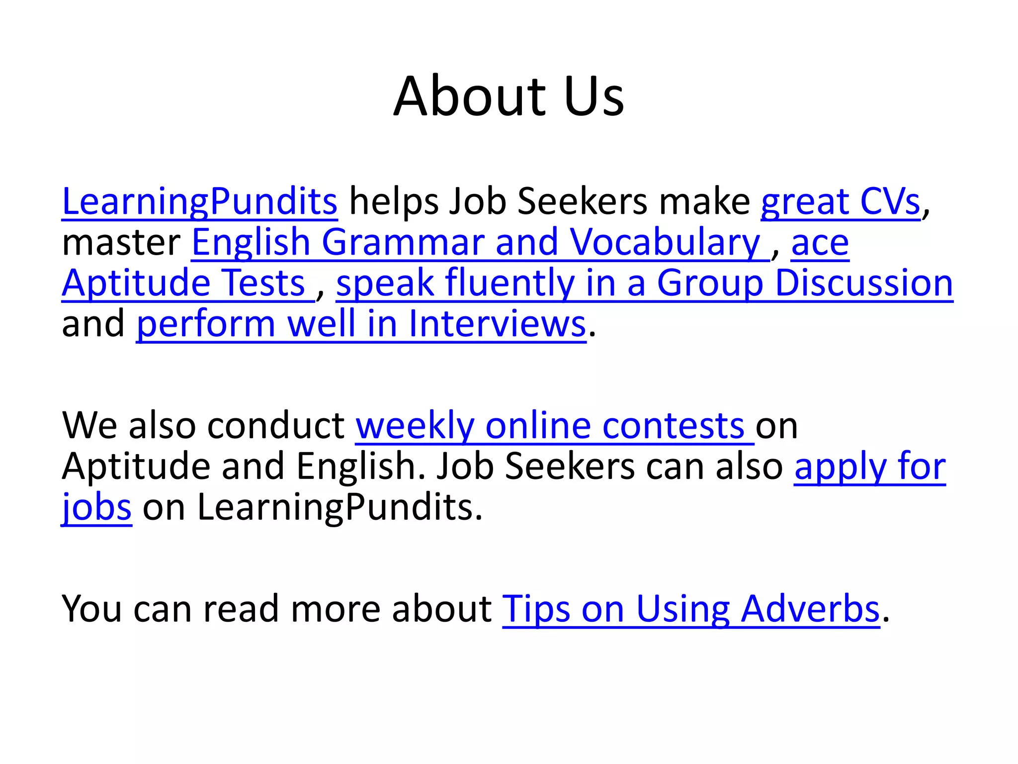 About Us
LearningPundits helps Job Seekers make great CVs,
master English Grammar and Vocabulary , ace
Aptitude Tests , speak fluently in a Group Discussion
and perform well in Interviews.
We also conduct weekly online contests on
Aptitude and English. Job Seekers can also apply for
jobs on LearningPundits.
You can read more about Tips on Using Adverbs.
 