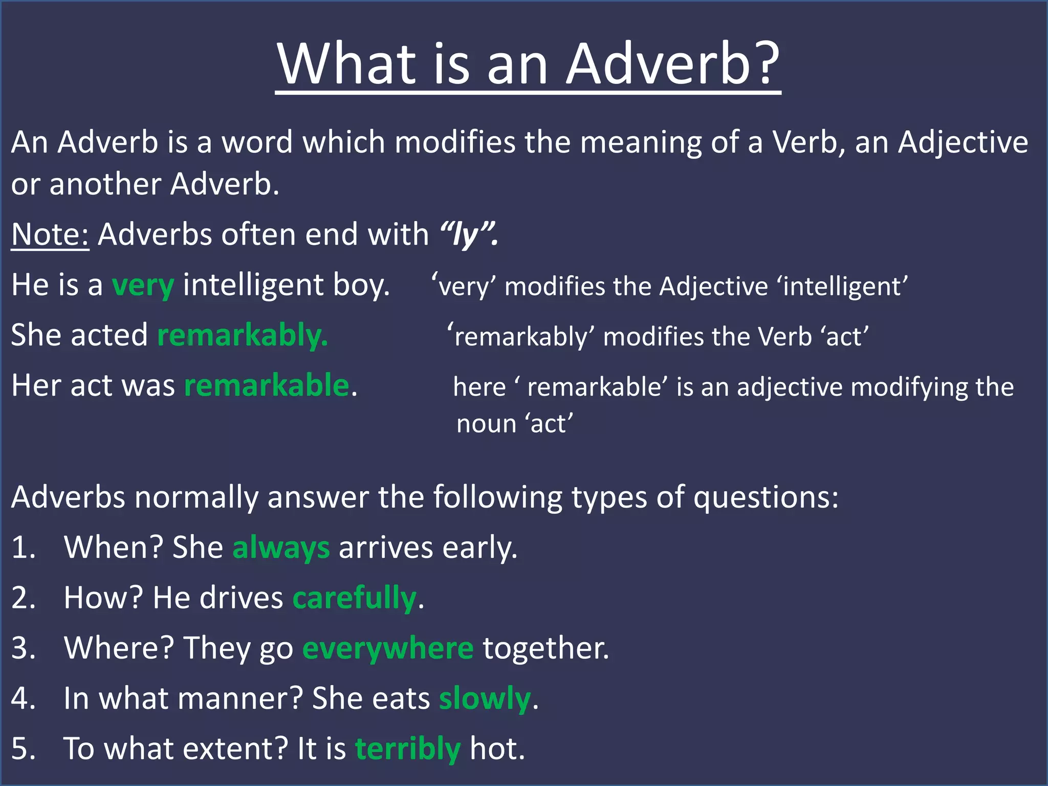 What is an Adverb?
An Adverb is a word which modifies the meaning of a Verb, an Adjective
or another Adverb.
Note: Adverbs often end with “ly”.
He is a very intelligent boy. ‘very’ modifies the Adjective ‘intelligent’
She acted remarkably. ‘remarkably’ modifies the Verb ‘act’
Her act was remarkable. here ‘ remarkable’ is an adjective modifying the
noun ‘act’
Adverbs normally answer the following types of questions:
1. When? She always arrives early.
2. How? He drives carefully.
3. Where? They go everywhere together.
4. In what manner? She eats slowly.
5. To what extent? It is terribly hot.
 