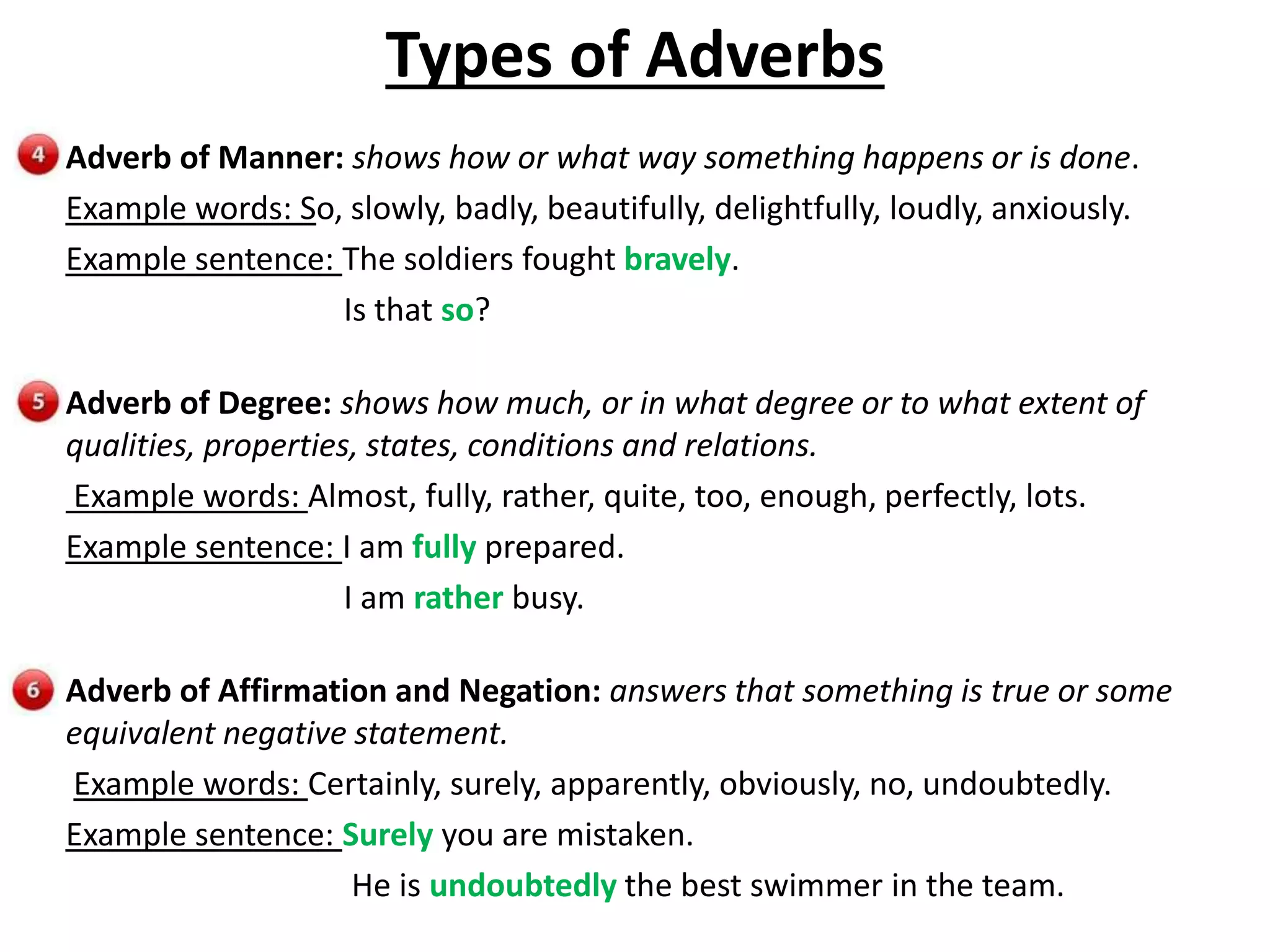 Types of Adverbs
Adverb of Manner: shows how or what way something happens or is done.
Example words: So, slowly, badly, beautifully, delightfully, loudly, anxiously.
Example sentence: The soldiers fought bravely.
Is that so?
Adverb of Degree: shows how much, or in what degree or to what extent of
qualities, properties, states, conditions and relations.
Example words: Almost, fully, rather, quite, too, enough, perfectly, lots.
Example sentence: I am fully prepared.
I am rather busy.
Adverb of Affirmation and Negation: answers that something is true or some
equivalent negative statement.
Example words: Certainly, surely, apparently, obviously, no, undoubtedly.
Example sentence: Surely you are mistaken.
He is undoubtedly the best swimmer in the team.
 