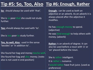 So: should always be used with ‘that’.
She is so poor that she could not study
further.
Too: should always be used with ‘to’.
She is too poor to study further.
Too, As well, Also: used in the sense
‘besides’ or ‘in addition to’ .
She found her bag and money too/as well.
She found her bag and also money. (note:
also is not used in end position)
Tip #5: So, Too, Also
Enough: can be used as both an
adjective or an adverb. As an adverb it is
always placed after the adjective it
modifies.
He has enough money to spend.
(adjective)
He was kind enough to help others with
money. (adverb)
Rather: is an adverb of degree. It can
also be used before a noun with ‘a’ or
‘an’ placed before the noun.
She is rather intelligent.
It is rather a nuisance.
I would rather have fruit juice. (used as
preference)
Tip #6: Enough, Rather
 