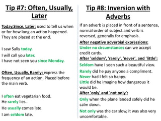 Today,Since, Later: used to tell us when
or for how long an action happened.
They are placed at the end.
I saw Sally today.
I will call you later.
I have not seen you since Monday.
Often, Usually, Rarely: express the
frequency of an action. Placed before
the main verb.
I often eat vegetarian food.
He rarely lies.
He usually comes late.
I am seldom late.
Tip #7: Often, Usually,
Later
Tip #8: Inversion with
Adverbs
If an adverb is placed in front of a sentence,
normal order of subject and verb is
reversed, generally for emphasis.
After negative adverbial expressions:
Under no circumstances can we accept
credit cards.
After 'seldom', 'rarely', 'never', and 'little':
Seldom have I seen such a beautiful view.
Rarely did he pay anyone a compliment.
Never had I felt so happy.
Little did he imagine how dangerous it
would be.
After 'only' and 'not only':
Only when the plane landed safely did he
calm down.
Not only was the car slow, it was also very
uncomfortable.
 