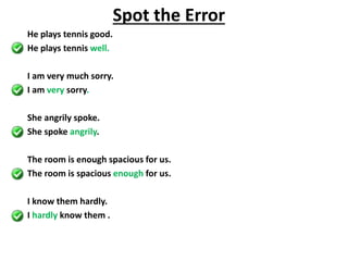 He plays tennis good.
He plays tennis well.
I am very much sorry.
I am very sorry.
She angrily spoke.
She spoke angrily.
The room is enough spacious for us.
The room is spacious enough for us.
I know them hardly.
I hardly know them .
Spot the Error
 