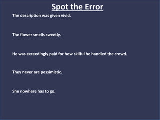The description was given vivid.
The flower smells sweetly.
He was exceedingly paid for how skilful he handled the crowd.
They never are pessimistic.
She nowhere has to go.
Spot the Error
 
