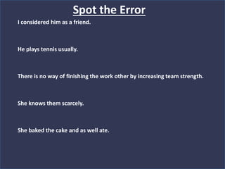 I considered him as a friend.
He plays tennis usually.
There is no way of finishing the work other by increasing team strength.
She knows them scarcely.
She baked the cake and as well ate.
Spot the Error
 