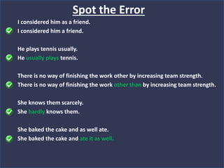I considered him as a friend.
I considered him a friend.
He plays tennis usually.
He usually plays tennis.
There is no way of finishing the work other by increasing team strength.
There is no way of finishing the work other than by increasing team strength.
She knows them scarcely.
She hardly knows them.
She baked the cake and as well ate.
She baked the cake and ate it as well.
Spot the Error
 