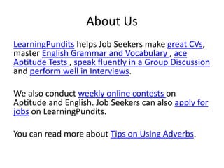 About Us
LearningPundits helps Job Seekers make great CVs,
master English Grammar and Vocabulary , ace
Aptitude Tests , speak fluently in a Group Discussion
and perform well in Interviews.
We also conduct weekly online contests on
Aptitude and English. Job Seekers can also apply for
jobs on LearningPundits.
You can read more about Tips on Using Adverbs.
 