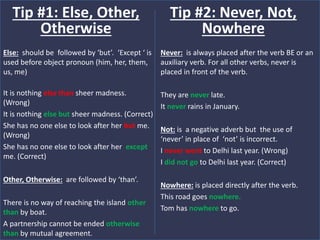 Else: should be followed by ‘but’. ‘Except ‘ is
used before object pronoun (him, her, them,
us, me)
It is nothing else than sheer madness.
(Wrong)
It is nothing else but sheer madness. (Correct)
She has no one else to look after her but me.
(Wrong)
She has no one else to look after her except
me. (Correct)
Other, Otherwise: are followed by ‘than’.
There is no way of reaching the island other
than by boat.
A partnership cannot be ended otherwise
than by mutual agreement.
Tip #1: Else, Other,
Otherwise
Never: is always placed after the verb BE or an
auxiliary verb. For all other verbs, never is
placed in front of the verb.
They are never late.
It never rains in January.
Not: is a negative adverb but the use of
‘never’ in place of ‘not’ is incorrect.
I never went to Delhi last year. (Wrong)
I did not go to Delhi last year. (Correct)
Nowhere: is placed directly after the verb.
This road goes nowhere.
Tom has nowhere to go.
Tip #2: Never, Not,
Nowhere
 