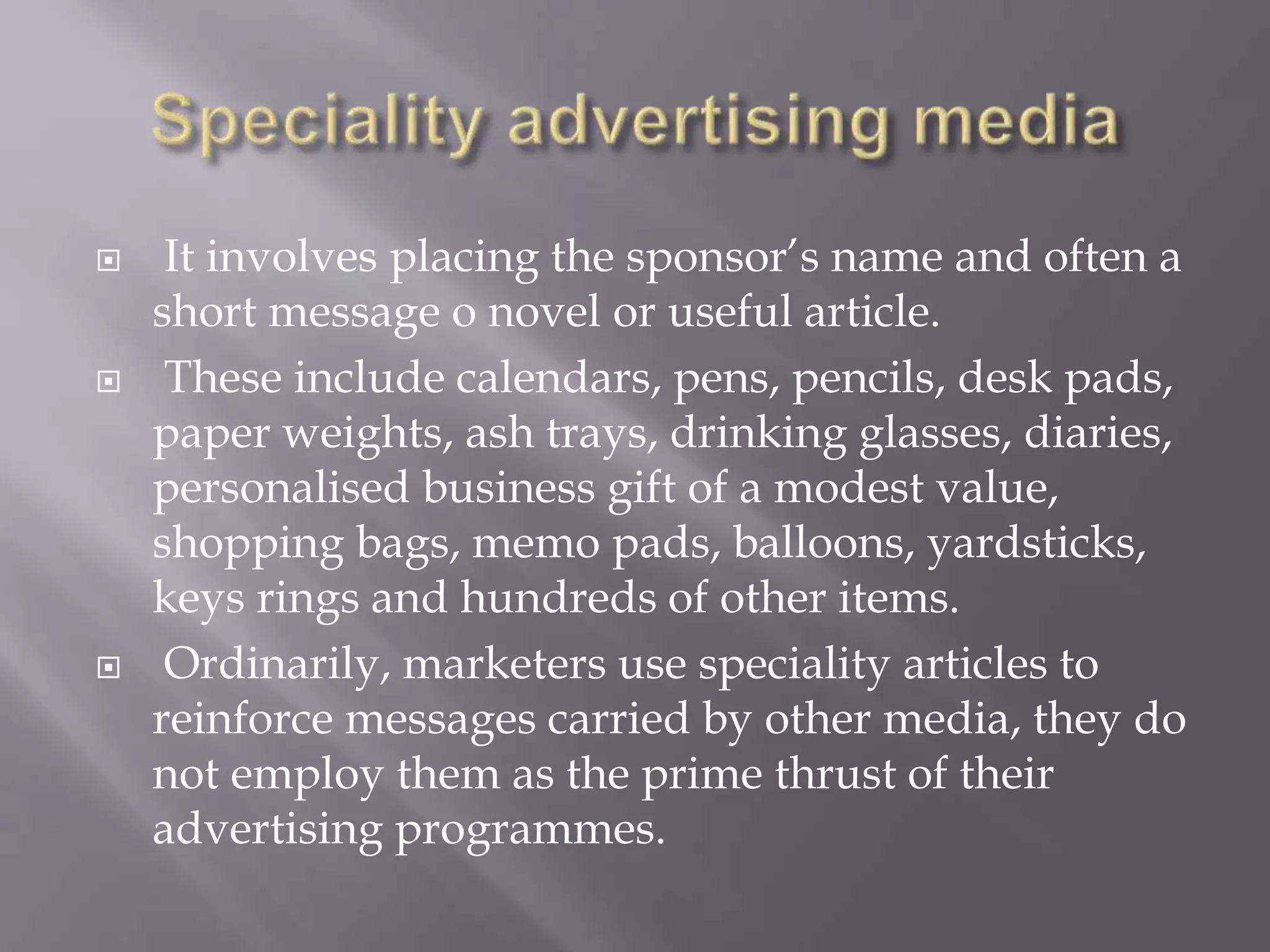  It involves placing the sponsor’s name and often a
short message o novel or useful article.
 These include calendars, pens, pencils, desk pads,
paper weights, ash trays, drinking glasses, diaries,
personalised business gift of a modest value,
shopping bags, memo pads, balloons, yardsticks,
keys rings and hundreds of other items.
 Ordinarily, marketers use speciality articles to
reinforce messages carried by other media, they do
not employ them as the prime thrust of their
advertising programmes.
 