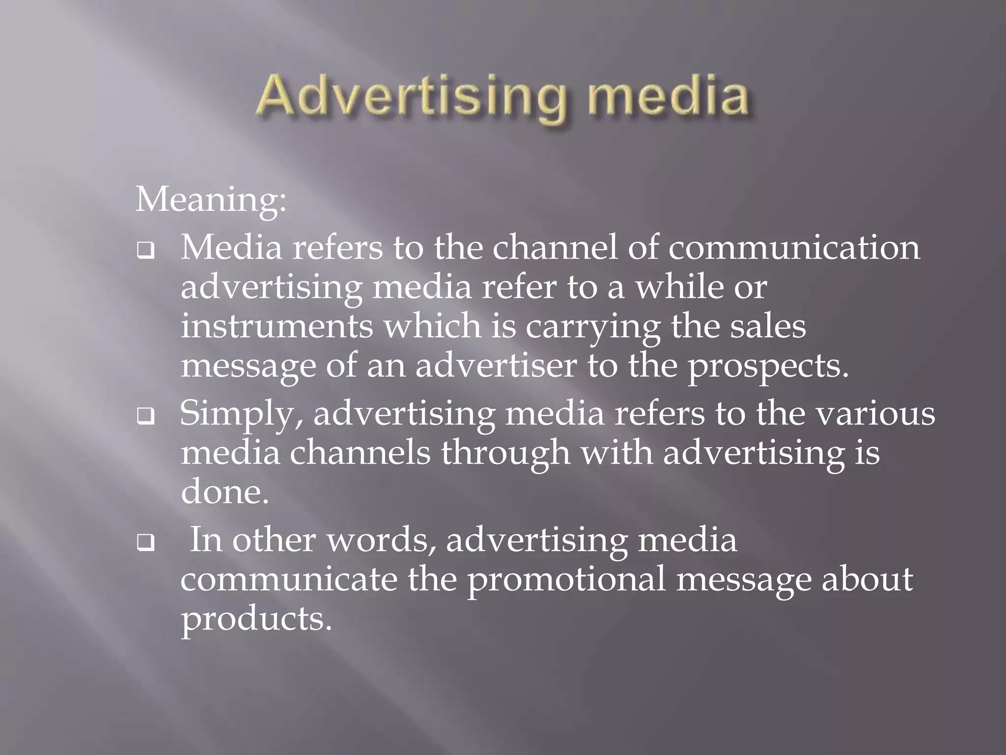 Meaning:
 Media refers to the channel of communication
advertising media refer to a while or
instruments which is carrying the sales
message of an advertiser to the prospects.
 Simply, advertising media refers to the various
media channels through with advertising is
done.
 In other words, advertising media
communicate the promotional message about
products.
 