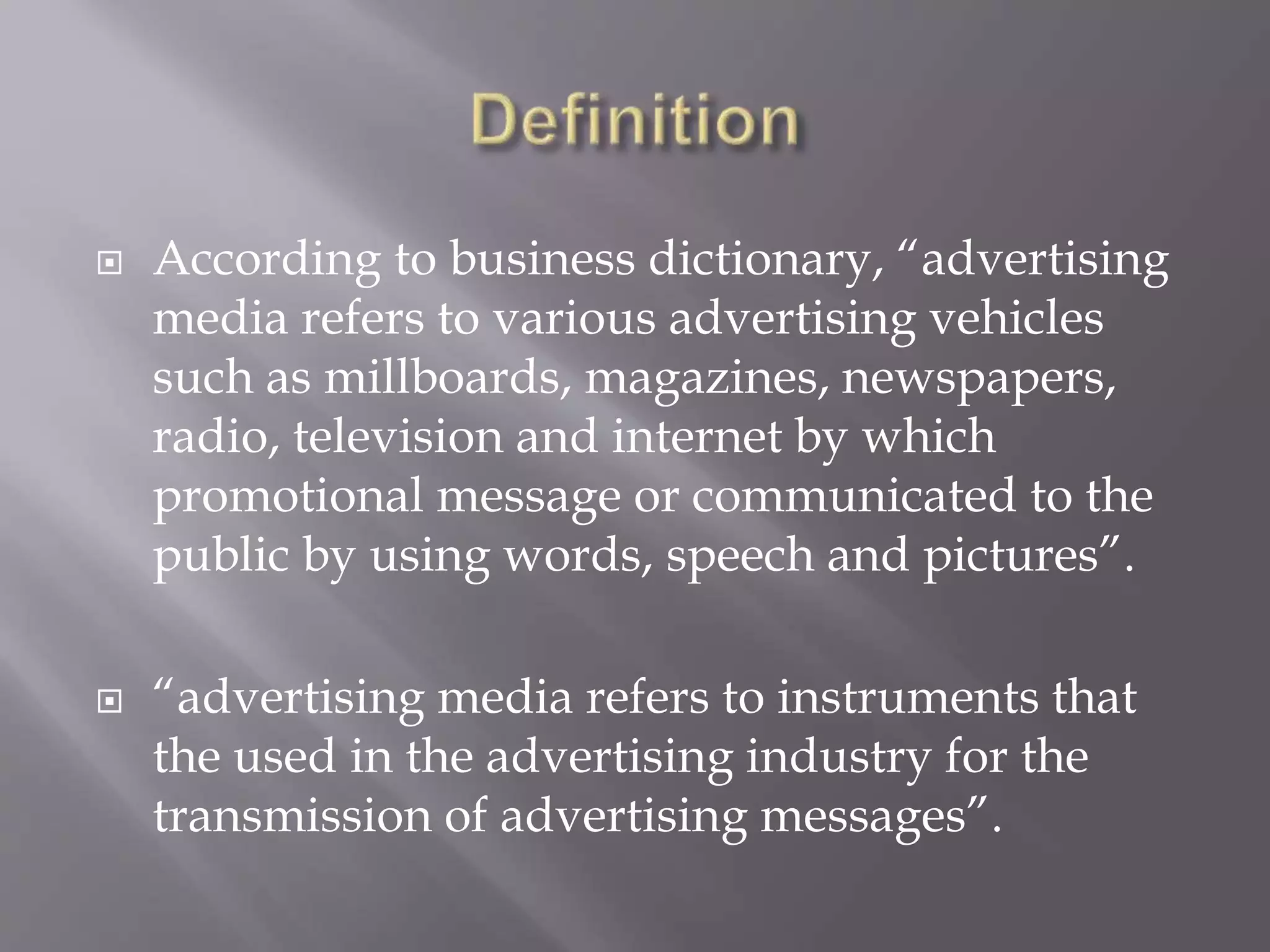  According to business dictionary, “advertising
media refers to various advertising vehicles
such as millboards, magazines, newspapers,
radio, television and internet by which
promotional message or communicated to the
public by using words, speech and pictures”.
 “advertising media refers to instruments that
the used in the advertising industry for the
transmission of advertising messages”.
 