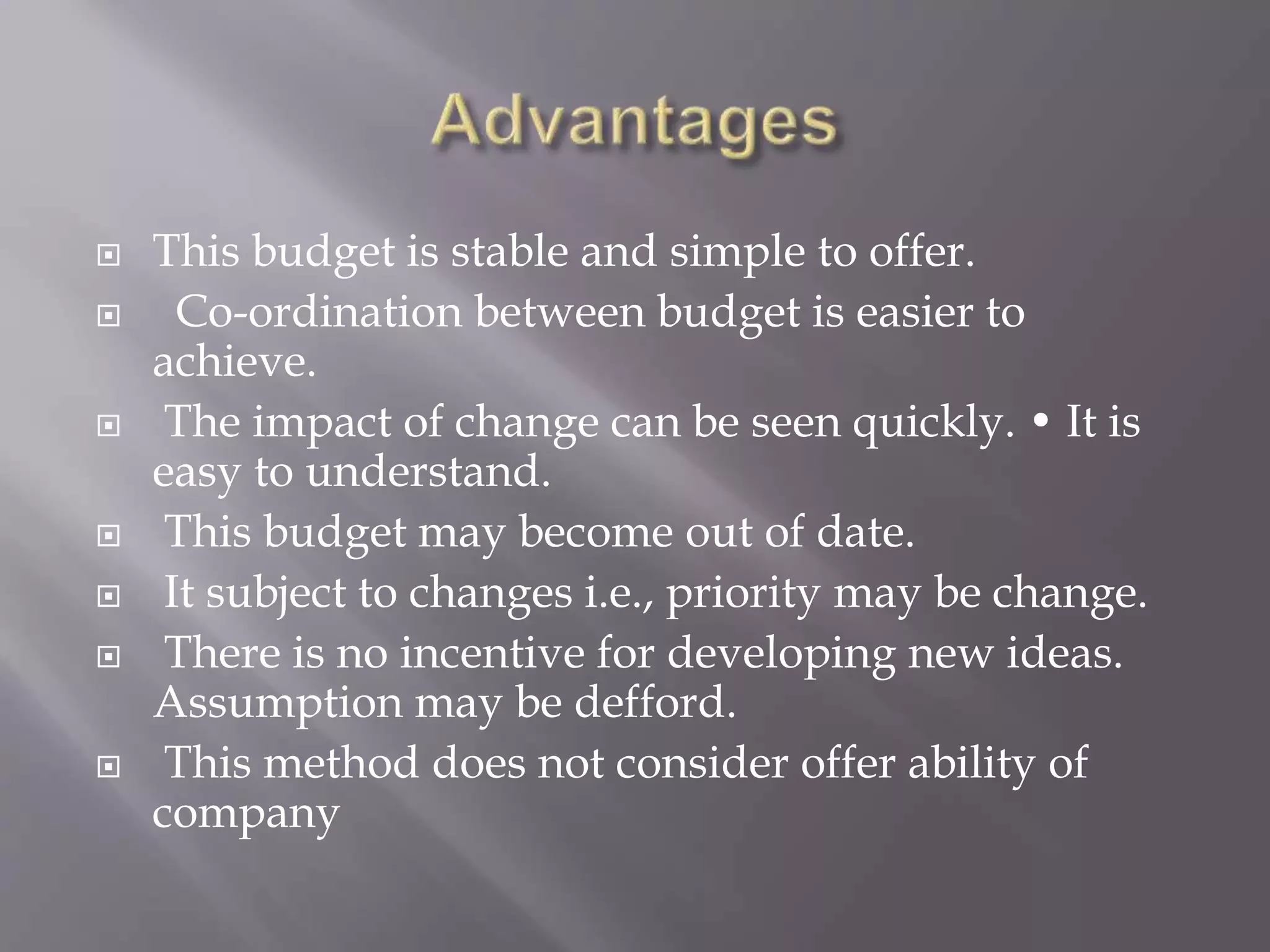  This budget is stable and simple to offer.
 Co-ordination between budget is easier to
achieve.
 The impact of change can be seen quickly. • It is
easy to understand.
 This budget may become out of date.
 It subject to changes i.e., priority may be change.
 There is no incentive for developing new ideas.
Assumption may be defford.
 This method does not consider offer ability of
company
 