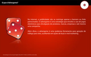 O que é Advergame?




                                                     Na internet, a publicidade não se restringe apenas a banners ou links
                                                     patrocinados. O advergame é uma estratégia que envolve o uso de jogos
                                                     eletrônicos para divulgação de produtos, marcas, empresas e até mesmo
                                                     uma campanha.

                                                     Além disso, o advergame é uma poderosa ferramenta para geração de
                                                     tráfego para sites, auxiliando em ações de buzz e viral marketing.




 Kronedesign Comunicação DigitalDigital Ltda.2010 ©.Todos os direitos reservados.
        Kronedesign Comunicação Ltda.2010 ©.Todos os direitos reservados.
 