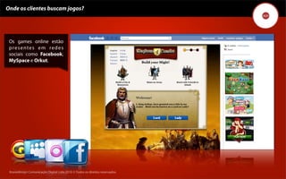 Onde os clientes buscam jogos?




 Os games online estão
 p re s e n t e s e m re d e s
 sociais como Facebook,
 MySpace e Orkut.




 Kronedesign Comunicação DigitalDigital Ltda.2010 ©.Todos os direitos reservados.
        Kronedesign Comunicação Ltda.2010 ©.Todos os direitos reservados.
 