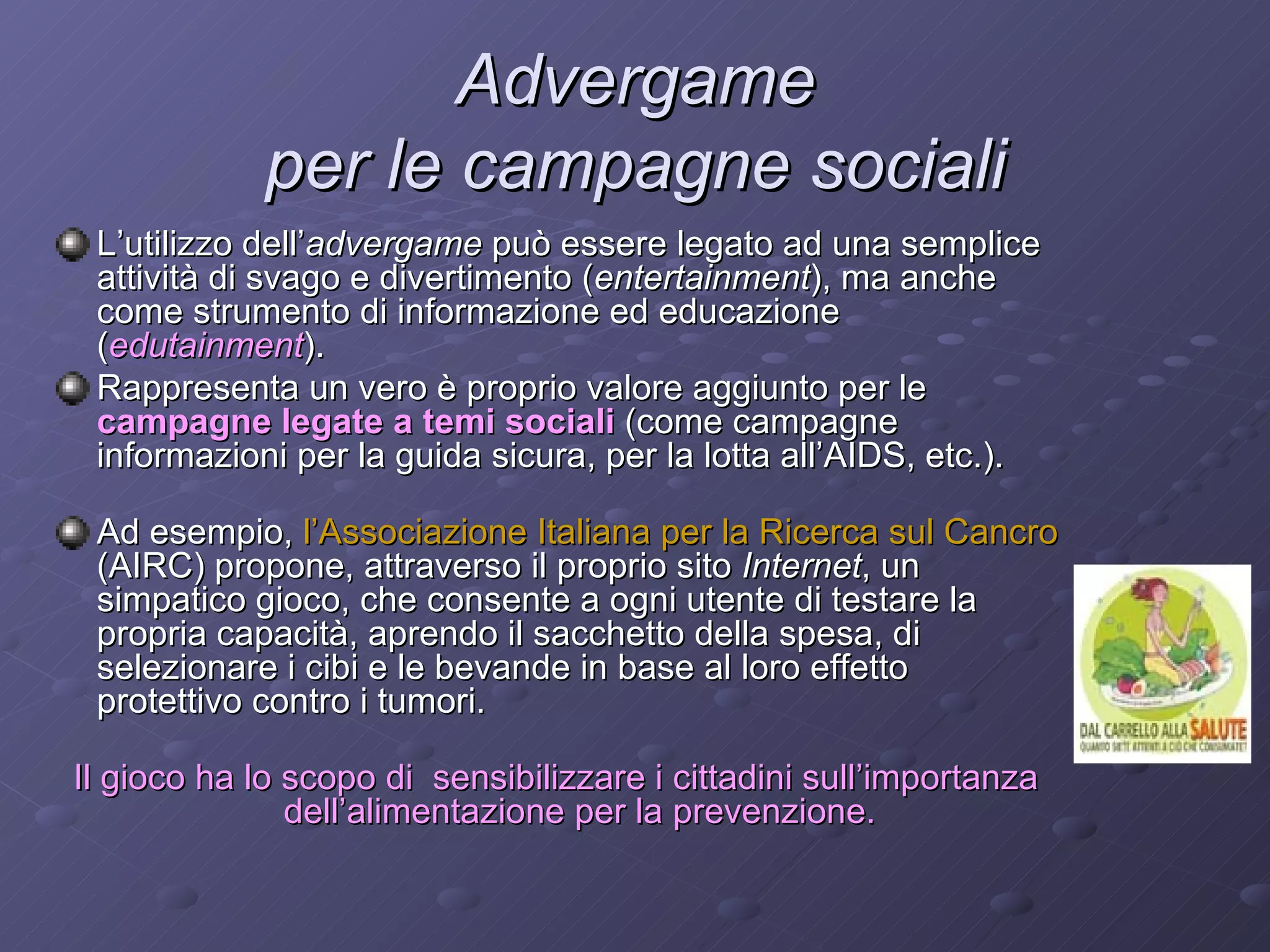 Advergame  per le campagne sociali   L’utilizzo dell’ advergame  può essere legato ad una semplice attività di svago e divertimento ( entertainment ), ma anche come strumento di informazione ed educazione ( edutainment ).  Rappresenta un vero è proprio valore aggiunto per le  campagne legate a temi sociali  (come campagne informazioni per la guida sicura, per la lotta all’AIDS, etc.).  Ad esempio,  l’Associazione Italiana per la Ricerca sul Cancro  (AIRC) propone, attraverso il proprio sito  Internet , un simpatico gioco, che consente a ogni utente di testare la propria capacità, aprendo il sacchetto della spesa, di selezionare i cibi e le bevande in base al loro effetto protettivo contro i tumori.  Il gioco ha lo scopo di  sensibilizzare i cittadini sull’importanza dell’alimentazione per la prevenzione. 