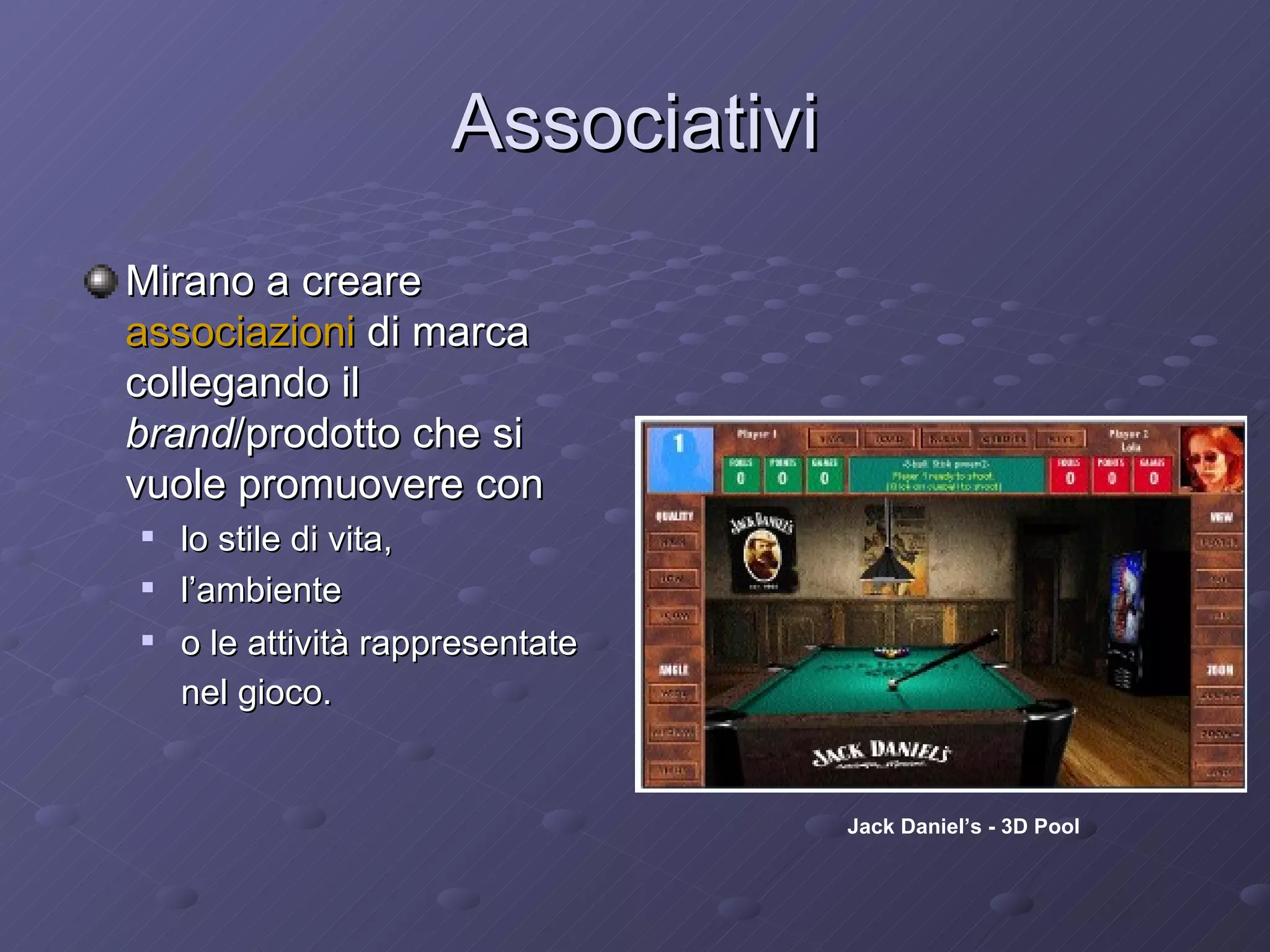 Associativi Mirano a creare  associazioni  di marca collegando il  brand /prodotto che si vuole promuovere con  lo stile di vita, l’ambiente  o le attività rappresentate nel gioco.   Jack Daniel’s - 3D Pool 