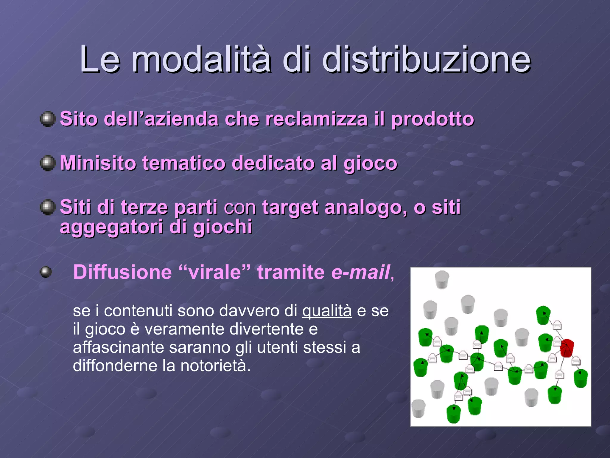 Le modalità di distribuzione Sito dell’azienda che reclamizza il prodotto   Minisito tematico dedicato al gioco   Siti di terze parti  con  target analogo, o siti  aggegatori di giochi Diffusione “virale” tramite  e-mail ,   se i contenuti sono davvero di  qualità  e se il gioco è veramente divertente e affascinante saranno gli utenti stessi a diffonderne la notorietà. 