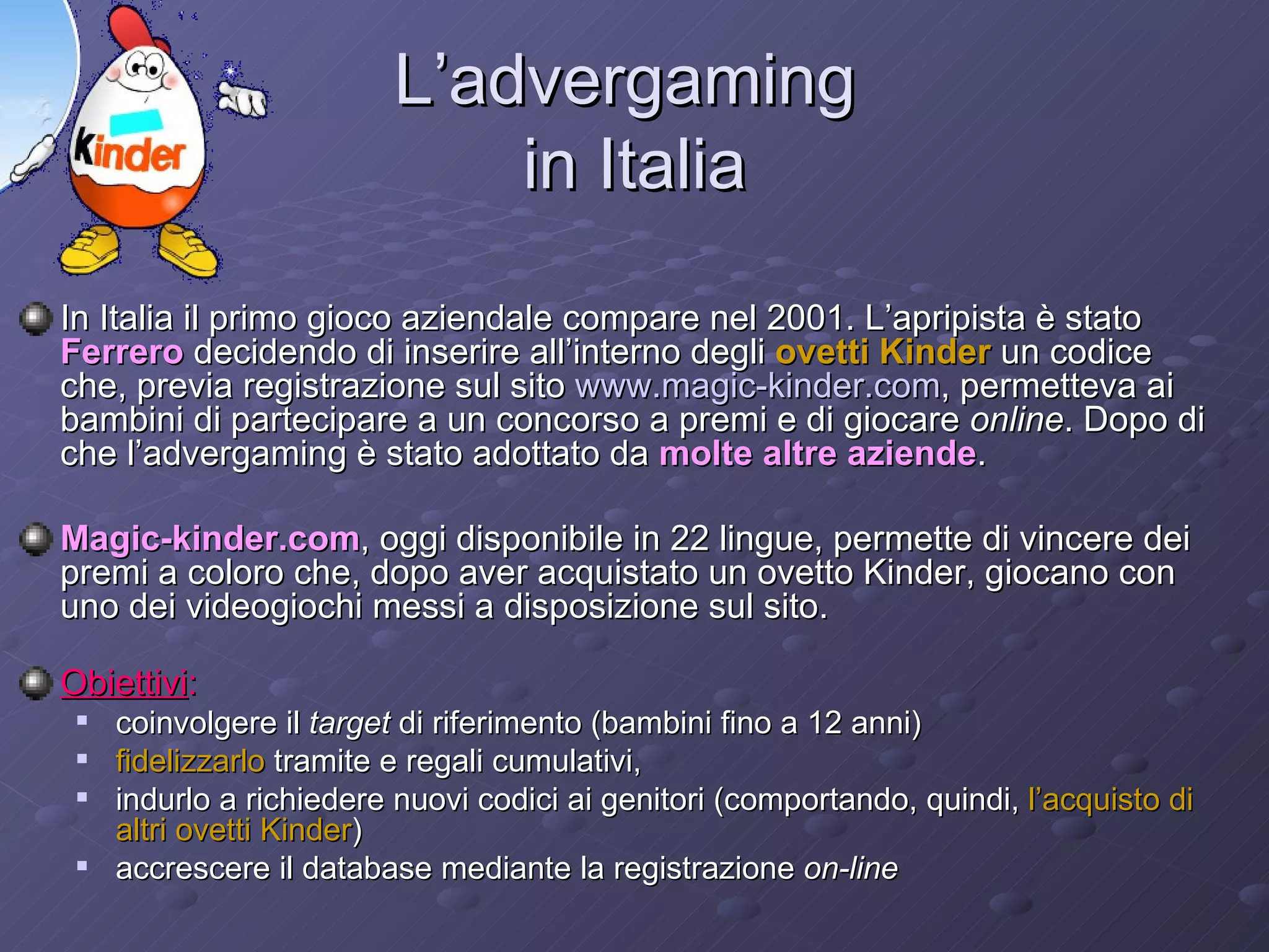 L’advergaming  in Italia In Italia il primo gioco aziendale compare nel 2001. L’apripista è stato  Ferrero  decidendo di inserire all’interno degli  ovetti Kinder  un codice che, previa registrazione sul sito  www.magic-kinder.com , permetteva ai bambini di partecipare a un concorso a premi e di giocare  online . Dopo di che l’advergaming è stato adottato da  molte altre aziende .  Magic-kinder.com , oggi disponibile in 22 lingue, permette di vincere dei premi a coloro che, dopo aver acquistato un ovetto Kinder, giocano con uno dei videogiochi messi a disposizione sul sito. Obiettivi :   coinvolgere il  target  di riferimento (bambini fino a 12 anni)  fidelizzarlo  tramite e regali cumulativi, indurlo a richiedere nuovi codici ai genitori (comportando, quindi,  l’acquisto di altri ovetti Kinder ) accrescere il database mediante la registrazione  on-line   