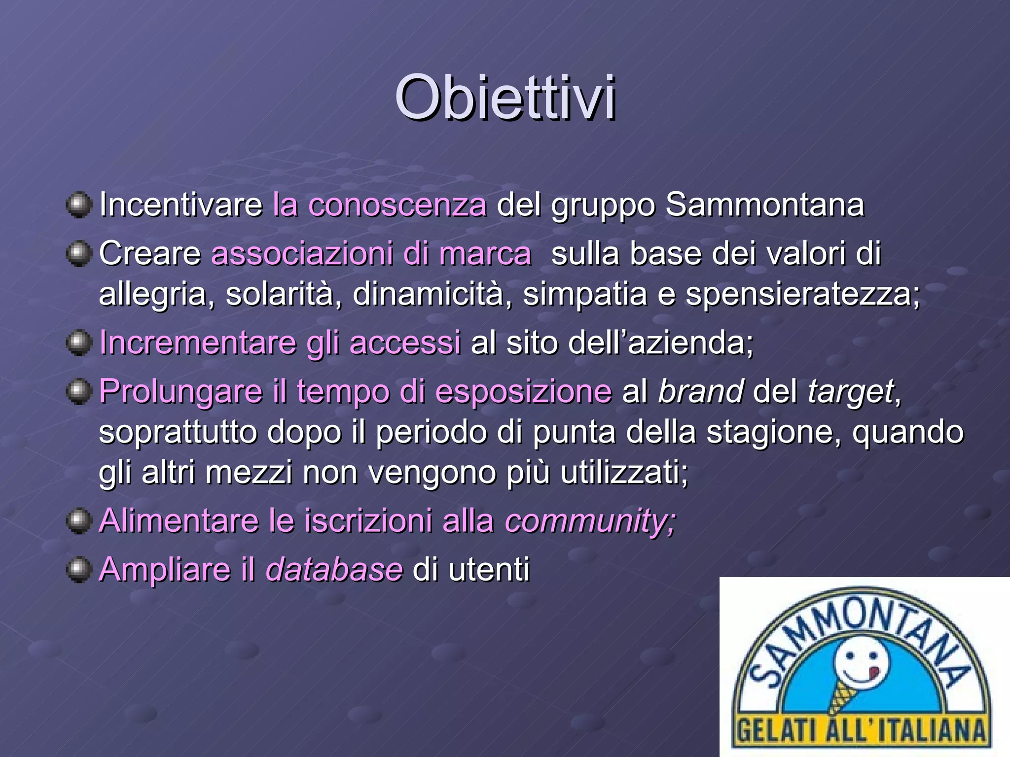 Obiettivi Incentivare  la conoscenza  del gruppo Sammontana  Creare  associazioni di marca   sulla base dei valori di allegria, solarità, dinamicità, simpatia e spensieratezza; Incrementare gli accessi  al sito dell’azienda; Prolungare il   tempo di esposizione  al  brand  del  target , soprattutto dopo il periodo di punta della stagione, quando gli altri mezzi non vengono più utilizzati;  Alimentare le iscrizioni alla  community;   Ampliare il  database  di utenti  