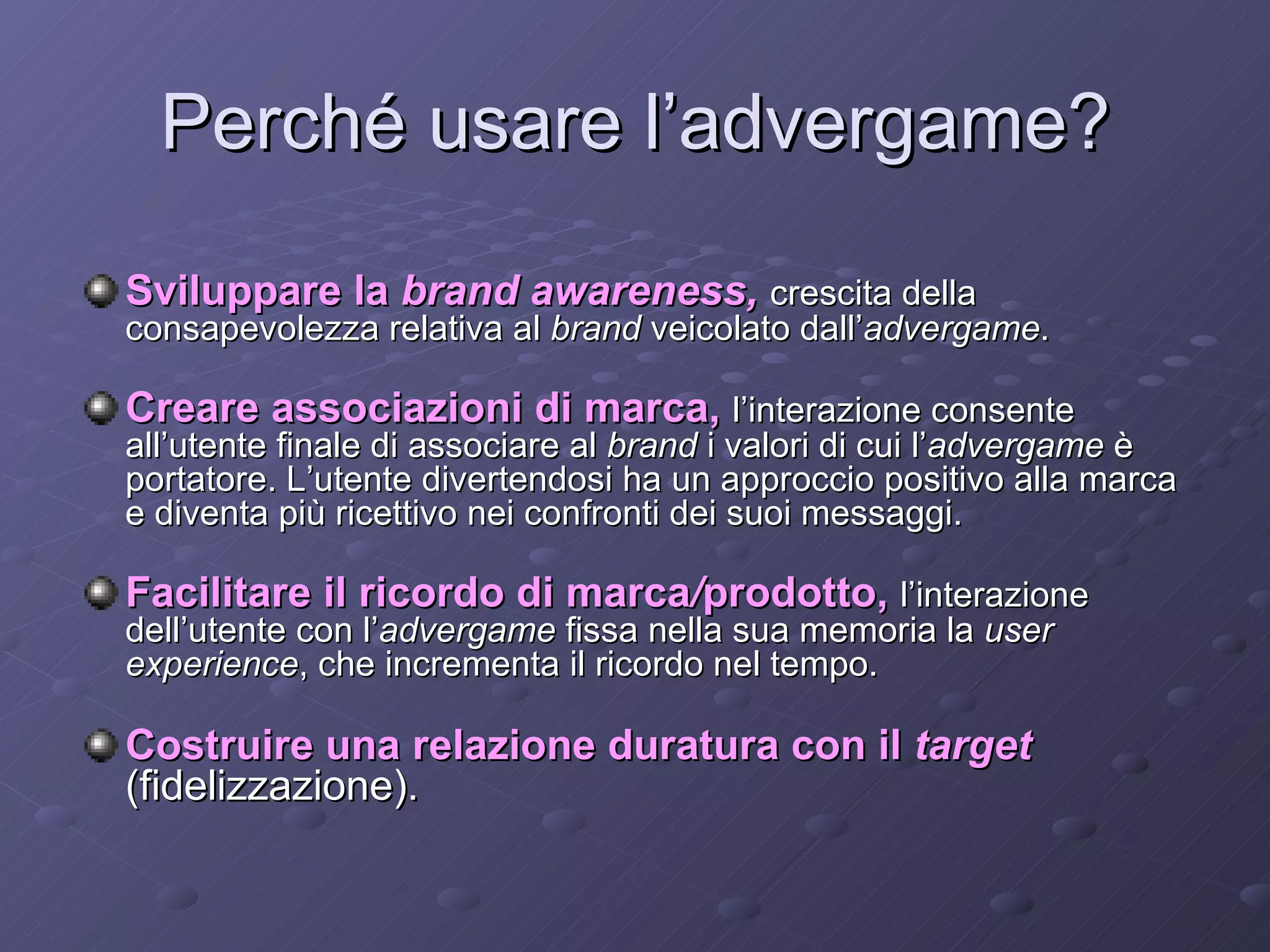Perché usare l’advergame? Sviluppare la  brand awareness,   crescita della consapevolezza relativa al  brand  veicolato dall’ advergame . Creare associazioni di marca,   l’interazione consente all’utente finale di associare al  brand  i valori di cui l’ advergame  è portatore. L’utente divertendosi ha un approccio positivo alla marca e diventa più ricettivo nei confronti dei suoi messaggi. Facilitare il ricordo di marca / prodotto,   l’interazione dell’utente con l’ advergame  fissa nella sua memoria la  user experience , che incrementa il ricordo nel tempo. Costruire una relazione duratura con il  target  (fidelizzazione). 