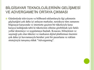 BİLGİSAYAR TEKNOLOJİLERİNİN GELİŞMESİ 
VE ADVERGAME’İN ORTAYA ÇIKMASI 
 Günümüzde televizyon ve billboard reklamlarıyla ilgi çekmenin 
güçleştiğini çok daha iyi anlayan markalar, neredeyse tüm zamanını 
bilgisayar karşısında ve internette geçiren bir tüketiciyle karşı 
karşıya kaldığında tabii ki tüketicinin zihnine girebilmek için farklı 
yollar denemeye ve uygulamaya başladı. Kısacası, bilinçlenen ve 
seçeneği çok olan tüketici ve markanın dijital platformun önemini 
çok daha iyi kavramasıyla beraber yeni bir pazarlama ve reklam 
stratejisiyle tanışmış olduk "Advergaming". 
 