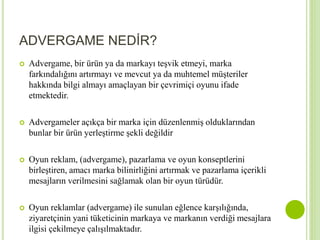 ADVERGAME NEDİR? 
 Advergame, bir ürün ya da markayı teşvik etmeyi, marka 
farkındalığını artırmayı ve mevcut ya da muhtemel müşteriler 
hakkında bilgi almayı amaçlayan bir çevrimiçi oyunu ifade 
etmektedir. 
 Advergameler açıkça bir marka için düzenlenmiş olduklarından 
bunlar bir ürün yerleştirme şekli değildir 
 Oyun reklam, (advergame), pazarlama ve oyun konseptlerini 
birleştiren, amacı marka bilinirliğini artırmak ve pazarlama içerikli 
mesajların verilmesini sağlamak olan bir oyun türüdür. 
 Oyun reklamlar (advergame) ile sunulan eğlence karşılığında, 
ziyaretçinin yani tüketicinin markaya ve markanın verdiği mesajlara 
ilgisi çekilmeye çalışılmaktadır. 
 