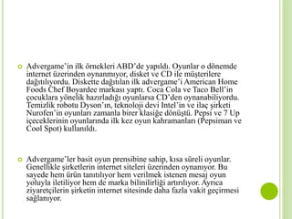  Advergame’in ilk örnekleri ABD’de yapıldı. Oyunlar o dönemde 
internet üzerinden oynanmıyor, disket ve CD ile müşterilere 
dağıtılıyordu. Diskette dağıtılan ilk advergame’iAmerican Home 
Foods Chef Boyardee markası yaptı. Coca Cola ve Taco Bell’in 
çocuklara yönelik hazırladığı oyunlarsa CD’den oynanabiliyordu. 
Temizlik robotu Dyson’ın, teknoloji devi Intel’in ve ilaç şirketi 
Nurofen’in oyunları zamanla birer klasiğe dönüştü. Pepsi ve 7 Up 
içeceklerinin oyunlarında ilk kez oyun kahramanları (Pepsiman ve 
Cool Spot) kullanıldı. 
 Advergame’ler basit oyun prensibine sahip, kısa süreli oyunlar. 
Genellikle şirketlerin internet siteleri üzerinden oynanıyor. Bu 
sayede hem ürün tanıtılıyor hem verilmek istenen mesaj oyun 
yoluyla iletiliyor hem de marka bilinilirliği artırılıyor. Ayrıca 
ziyaretçilerin şirketin internet sitesinde daha fazla vakit geçirmesi 
sağlanıyor. 
 