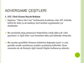 ADVERGAME ÇEŞİTLERİ 
1. ATL Türü Oyuna Dayalı Reklam 
 İngilizce “Above the Line” kelimesinin kısaltması olan ATL türünde, 
belirli bir ürün ya da markaya özel üretilen uygulamalar yer 
almaktadır. 
 Bu oyunlarda amaç potansiyel müşterilerin sitede daha çok vakit 
geçirmesi ve ilgili ürün veya hizmetten daha çok haberdar olmasıdır. 
 Bu oyunlar genellikle firmanın ürünlerini doğrudan içerir ve yine 
genelde arcade oyunlarının yeniden uyarlanmış halleridir. Oyun 
sırasında sık sık firmayla ilgili önemli bilgiler kullanıcıya aktarılır. 
 