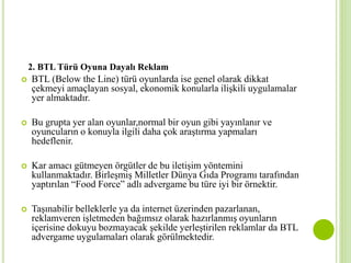 2. BTL Türü Oyuna Dayalı Reklam 
 BTL (Below the Line) türü oyunlarda ise genel olarak dikkat 
çekmeyi amaçlayan sosyal, ekonomik konularla ilişkili uygulamalar 
yer almaktadır. 
 Bu grupta yer alan oyunlar,normal bir oyun gibi yayınlanır ve 
oyuncuların o konuyla ilgili daha çok araştırma yapmaları 
hedeflenir. 
 Kar amacı gütmeyen örgütler de bu iletişim yöntemini 
kullanmaktadır. Birleşmiş Milletler Dünya Gıda Programı tarafından 
yaptırılan “Food Force” adlı advergame bu türe iyi bir örnektir. 
 Taşınabilir belleklerle ya da internet üzerinden pazarlanan, 
reklamveren işletmeden bağımsız olarak hazırlanmış oyunların 
içerisine dokuyu bozmayacak şekilde yerleştirilen reklamlar da BTL 
advergame uygulamaları olarak görülmektedir. 
 