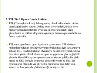 3. TTL Türü Oyuna Dayalı Reklam 
 TTL (Through the Line) Advergaming olarak adlandırılan tür ise, 
seyrek görülen bir türdür. Online oyun sitelerindeki, ürünle veya 
markayla bağdaştırılabilen oyunlara sponsor olunarak, ürün 
görsellerini ve reklam sloganını oyuncuya ileten uygulamalar buna 
örnek verilebilir. 
 TTL tarzı oyunlarda, oyun içerisinde oyuncunun BTL türünde 
reklamları bulunan bir siteye ziyarette bulunması için ikna etmeye 
çalışan URL linkleri bulunur. Oyuncuyu bu sitelere ziyaret etmeye 
ikna etme yöntemleri kullanılan oyun ve yapımına göre değişiklik 
gösterir. Genellikle oyuncuyu merakta bırakacak şekilde bir gizli 
mesaj bu URL yoluyla oyuncuya gönderilir ya da bu URL’ler 
oyunun arka planında yer alır ve bu zemindeki bazı detayların 
sadece bu link yoluyla görülebileceği mesajı verilir. 
 