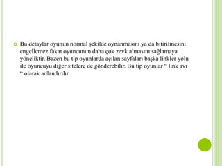  Bu detaylar oyunun normal şekilde oynanmasını ya da bitirilmesini 
engellemez fakat oyuncunun daha çok zevk almasını sağlamaya 
yöneliktir. Bazen bu tip oyunlarda açılan sayfaları başka linkler yolu 
ile oyuncuyu diğer sitelere de gönderebilir. Bu tip oyunlar “ link avı 
“ olarak adlandırılır. 
 