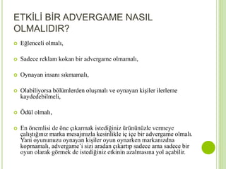 ETKİLİ BİR ADVERGAME NASIL 
OLMALIDIR? 
 Eğlenceli olmalı, 
 Sadece reklam kokan bir advergame olmamalı, 
 Oynayan insanı sıkmamalı, 
 Olabiliyorsa bölümlerden oluşmalı ve oynayan kişiler ilerleme 
kaydedebilmeli, 
 Ödül olmalı, 
 En önemlisi de öne çıkarmak istediğiniz ürününüzle vermeye 
çalıştığınız marka mesajınızla kesinlikle iç içe bir advergame olmalı. 
Yani oyununuzu oynayan kişiler oyun oynarken markanızdna 
kopmamalı, advergame’i sizi aradan çıkartıp sadece ama sadece bir 
oyun olarak görmek de istediğiniz etkinin azalmasına yol açabilir. 
 