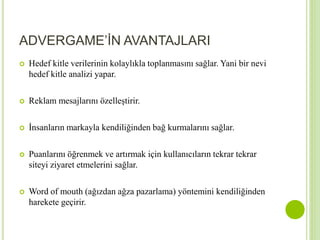 ADVERGAME’İN AVANTAJLARI 
 Hedef kitle verilerinin kolaylıkla toplanmasını sağlar. Yani bir nevi 
hedef kitle analizi yapar. 
 Reklam mesajlarını özelleştirir. 
 İnsanların markayla kendiliğinden bağ kurmalarını sağlar. 
 Puanlarını öğrenmek ve artırmak için kullanıcıların tekrar tekrar 
siteyi ziyaret etmelerini sağlar. 
 Word of mouth (ağızdan ağza pazarlama) yöntemini kendiliğinden 
harekete geçirir. 
 