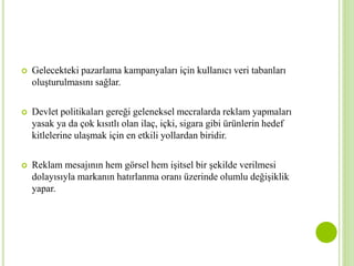  Gelecekteki pazarlama kampanyaları için kullanıcı veri tabanları 
oluşturulmasını sağlar. 
 Devlet politikaları gereği geleneksel mecralarda reklam yapmaları 
yasak ya da çok kısıtlı olan ilaç, içki, sigara gibi ürünlerin hedef 
kitlelerine ulaşmak için en etkili yollardan biridir. 
 Reklam mesajının hem görsel hem işitsel bir şekilde verilmesi 
dolayısıyla markanın hatırlanma oranı üzerinde olumlu değişiklik 
yapar. 
 