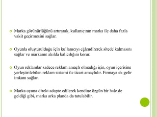  Marka görünürlüğünü artırarak, kullanıcının marka ile daha fazla 
vakit geçirmesini sağlar. 
 Oyunla oluşturulduğu için kullanıcıyı eğlendirerek sitede kalmasını 
sağlar ve markanın akılda kalıcılığını korur. 
 Oyun reklamlar sadece reklam amaçlı olmadığı için, oyun içerisine 
yerleştirilebilen reklam sistemi ile ticari amaçlıdır. Firmaya ek gelir 
imkanı sağlar. 
 Marka oyuna direkt adapte edilerek kendine özgün bir hale de 
geldiği gibi, marka arka planda da tutulabilir. 
 