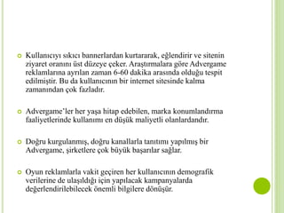  Kullanıcıyı sıkıcı bannerlardan kurtararak, eğlendirir ve sitenin 
ziyaret oranını üst düzeye çeker. Araştırmalara göre Advergame 
reklamlarına ayrılan zaman 6-60 dakika arasında olduğu tespit 
edilmiştir. Bu da kullanıcının bir internet sitesinde kalma 
zamanından çok fazladır. 
 Advergame’ler her yaşa hitap edebilen, marka konumlandırma 
faaliyetlerinde kullanımı en düşük maliyetli olanlardandır. 
 Doğru kurgulanmış, doğru kanallarla tanıtımı yapılmış bir 
Advergame, şirketlere çok büyük başarılar sağlar. 
 Oyun reklamlarla vakit geçiren her kullanıcının demografik 
verilerine de ulaşıldığı için yapılacak kampanyalarda 
değerlendirilebilecek önemli bilgilere dönüşür. 
 