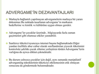 ADVERGAME’İN DEZAVANTAJLARI 
 Markayla bağlantılı yapılmayan advergamelerin markaya bir yararı 
dokunmaz.Bu noktada tasarlanan advergame’in markanın 
hedeflerine ve kimlik ve kültürüne uygun olması gerekir. 
 Advergame’ler çocuklar üzerinde , bilgisayarda fazla zaman 
geçirmeleri gibi olumsuz etkiler yaratabilir. 
 Saatlerce tüketici/oyuncuyu internet başına bağlamaktadır.Diğer 
yandan özellikle abur cubur olarak sınıflandırılan yiyecek tüketimini 
kontrolsüz şekilde çocuk zihnine yerleştiren türden Advergame’lerin 
varlığına da ayrıca dikkat çekmektedir. 
 Bu durum yalnızca çocuklar için değil, aynı zamanda manipülatif 
advergaming tekniklerinin tüketiciyi etkilemesinin etik olmayan 
sonucuna da göndermede bulunmaktadır. 
 