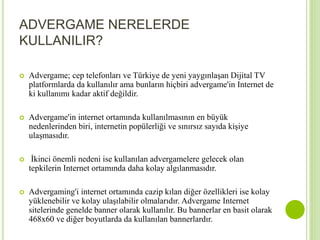 ADVERGAME NERELERDE 
KULLANILIR? 
 Advergame; cep telefonları ve Türkiye de yeni yaygınlaşan Dijital TV 
platformlarda da kullanılır ama bunların hiçbiri advergame'in Internet de 
ki kullanımı kadar aktif değildir. 
 Advergame'in internet ortamında kullanılmasının en büyük 
nedenlerinden biri, internetin popülerliği ve sınırsız sayıda kişiye 
ulaşmasıdır. 
 İkinci önemli nedeni ise kullanılan advergamelere gelecek olan 
tepkilerin Internet ortamında daha kolay algılanmasıdır. 
 Advergaming'i internet ortamında cazip kılan diğer özellikleri ise kolay 
yüklenebilir ve kolay ulaşılabilir olmalarıdır. Advergame Internet 
sitelerinde genelde banner olarak kullanılır. Bu bannerlar en basit olarak 
468x60 ve diğer boyutlarda da kullanılan bannerlardır. 
 