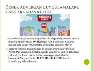 ÖRNEK ADVERGAME UYGULAMALARI: 
DASK ARKADAŞ KULESİ 
 Oyunda arkadaşlarından oluşan bir kule oluşturmaya ve onu ayakta 
tutmaya çalışılıyorsun. DASK(Doğal Afet Sigortaları Kurumu), 
küpleri sana kuleni ayakta tutma konusunda yardımcı oluyor. 
 Yarışma sonunda bugüne kadar en yüksek puanı alan yarışmacı 
Apple iPad kazanıyor. Üstelik oyunda kulesini 10 küp ve daha fazla 
yüksekliğe çıkaran her on bininci kişi Apple iPod Shuffle 
kazanacak.Yarışma Tarihi: 12.12.2011 – 11.01.2012 tarihleri 
arasında yayında kalmıştır. 
 