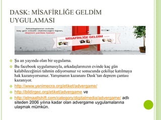 DASK: MİSAFİRLİĞE GELDİM 
UYGULAMASI 
 Şu an yayında olan bir uygulama. 
 Bu facebook uygulamasıyla, arkadaşlarınızın evinde kaç gün 
kalabileceğinizi tahmin ediyorsunuz ve sonucunda çekilişe katılmaya 
hak kazanıyorsunuz. Yarışmanın kazananı Dask’tan deprem çantası 
kazanıyor. 
 http://www.yenimecra.org/etiket/advergame/ 
 http://bildirgec.org/etiket/advergame ve 
 http://elmaaltshift.com/category/digitalmedia/advergame/ adlı 
siteden 2006 yılına kadar olan advergame uygulamalarına 
ulaşmak mümkün. 
 
