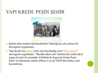YAPI KREDİ: PEŞİN ŞEHİR 
 Şehrin altını üstünü taksitlendirelim! Mantığıyla yola çıkmış bir 
advergame uygulaması. 
 Yapı Kredi’nin taksitçi kartı için hazırladığı oyun “Peşin Şehir” 
advergame uygulaması. “Burada taksit yok” denilen her yerde taksit 
yapan bu kart ile oyundaki 4 bölümü de başarıyla bitirip Peşin 
Şehir’in kahramanı olanlar iPhone 4 ya da YKM’den hediye çeki 
kazandırmış. 
 