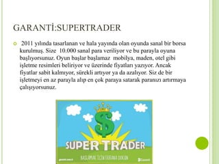 GARANTİ:SUPERTRADER 
 2011 yılında tasarlanan ve hala yayında olan oyunda sanal bir borsa 
kurulmuş. Size 10.000 sanal para veriliyor ve bu parayla oyuna 
başlıyorsunuz. Oyun başlar başlamaz mobilya, maden, otel gibi 
işletme resimleri beliriyor ve üzerinde fiyatları yazıyor. Ancak 
fiyatlar sabit kalmıyor, sürekli artıyor ya da azalıyor. Siz de bir 
işletmeyi en az parayla alıp en çok paraya satarak paranızı artırmaya 
çalışıyorsunuz. 
 