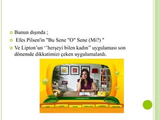  Bunun dışında ; 
 Efes Pilsen'in "Bu Sene "O" Sene (Mi?) " 
 Ve Lipton’un ‘’herşeyi bilen kadın’’ uygulaması son 
dönemde dikkatimizi çeken uygulamalardı. 
 